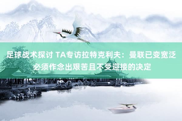 足球战术探讨 TA专访拉特克利夫：曼联已变宽泛 必须作念出艰苦且不受迎接的决定