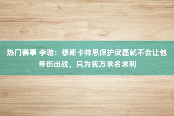 热门赛事 李璇：穆斯卡特思保护武磊就不会让他带伤出战，只为我方求名求利