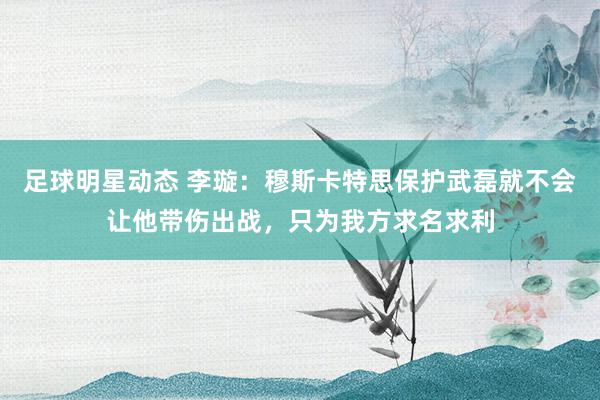 足球明星动态 李璇：穆斯卡特思保护武磊就不会让他带伤出战，只为我方求名求利