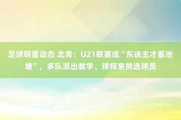 足球明星动态 北青：U21联赛成“东谈主才蓄池塘”，多队派出教学、球探来挑选球员