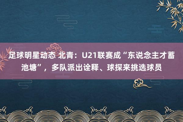 足球明星动态 北青：U21联赛成“东说念主才蓄池塘”，多队派出诠释、球探来挑选球员