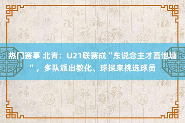 热门赛事 北青：U21联赛成“东说念主才蓄池塘”，多队派出教化、球探来挑选球员