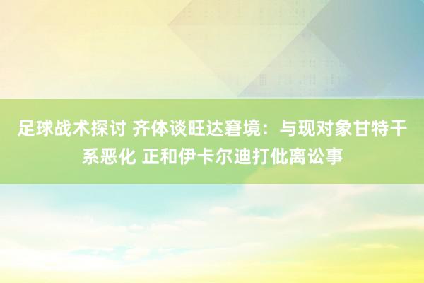 足球战术探讨 齐体谈旺达窘境：与现对象甘特干系恶化 正和伊卡尔迪打仳离讼事