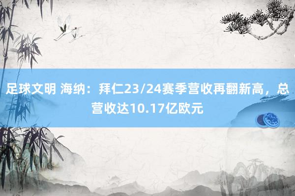 足球文明 海纳：拜仁23/24赛季营收再翻新高，总营收达10.17亿欧元