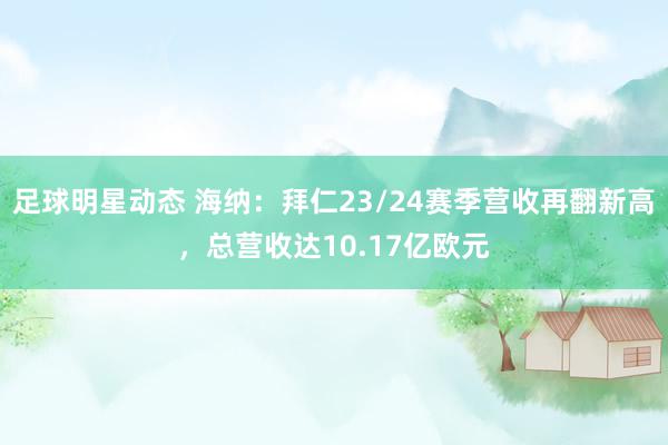 足球明星动态 海纳：拜仁23/24赛季营收再翻新高，总营收达10.17亿欧元