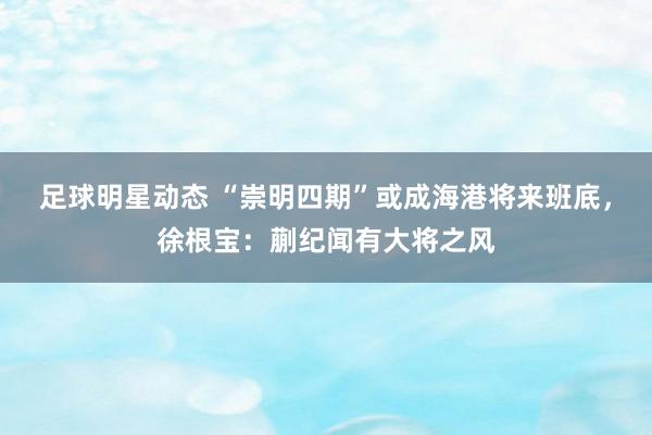 足球明星动态 “崇明四期”或成海港将来班底，徐根宝：蒯纪闻有大将之风