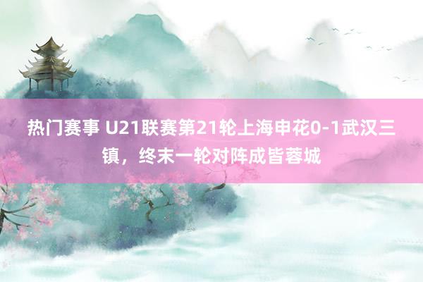 热门赛事 U21联赛第21轮上海申花0-1武汉三镇，终末一轮对阵成皆蓉城