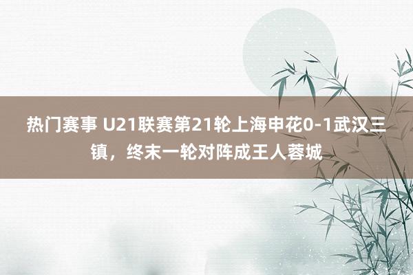 热门赛事 U21联赛第21轮上海申花0-1武汉三镇，终末一轮对阵成王人蓉城