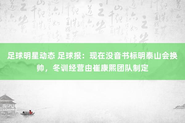 足球明星动态 足球报：现在没音书标明泰山会换帅，冬训经营由崔康熙团队制定