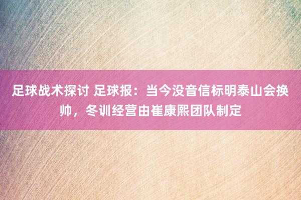 足球战术探讨 足球报：当今没音信标明泰山会换帅，冬训经营由崔康熙团队制定