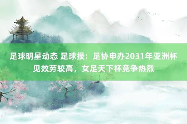 足球明星动态 足球报：足协申办2031年亚洲杯见效劳较高，女足天下杯竞争热烈