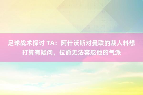 足球战术探讨 TA：阿什沃斯对曼联的裁人料想打算有疑问，拉爵无法容忍他的气派