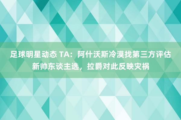 足球明星动态 TA：阿什沃斯冷漠找第三方评估新帅东谈主选，拉爵对此反映灾祸