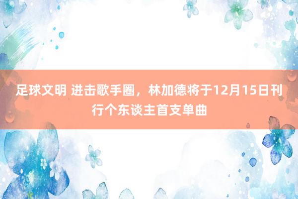 足球文明 进击歌手圈，林加德将于12月15日刊行个东谈主首支单曲