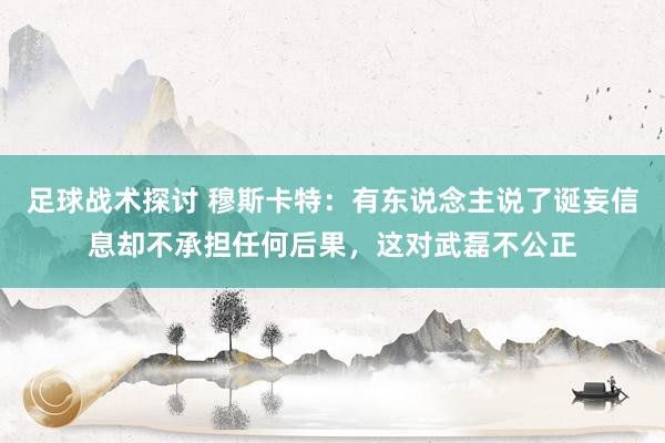 足球战术探讨 穆斯卡特：有东说念主说了诞妄信息却不承担任何后果，这对武磊不公正