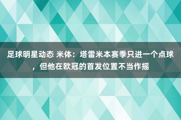 足球明星动态 米体：塔雷米本赛季只进一个点球，但他在欧冠的首发位置不当作摇