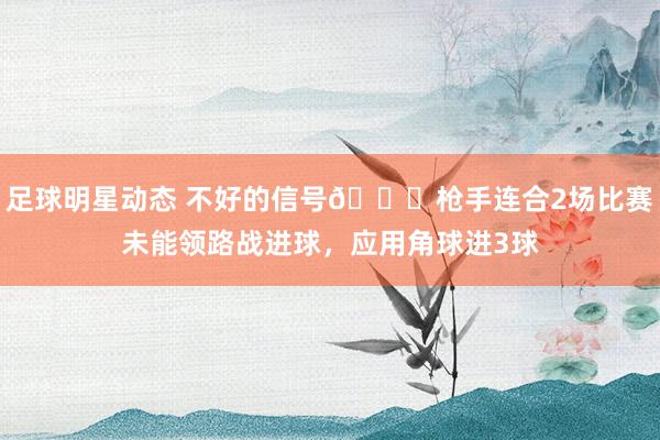 足球明星动态 不好的信号😕枪手连合2场比赛未能领路战进球，应用角球进3球