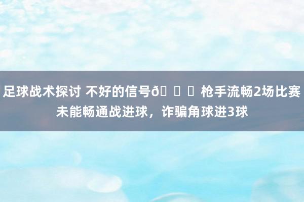 足球战术探讨 不好的信号😕枪手流畅2场比赛未能畅通战进球，诈骗角球进3球