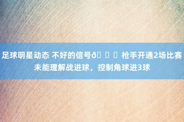 足球明星动态 不好的信号😕枪手开通2场比赛未能理解战进球，控制角球进3球