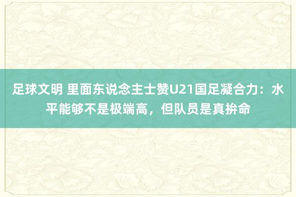 足球文明 里面东说念主士赞U21国足凝合力：水平能够不是极端高，但队员是真拚命