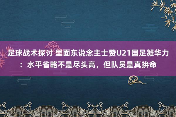 足球战术探讨 里面东说念主士赞U21国足凝华力：水平省略不是尽头高，但队员是真拚命