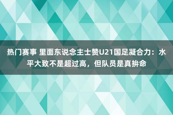 热门赛事 里面东说念主士赞U21国足凝合力：水平大致不是超过高，但队员是真拚命