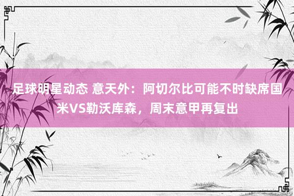 足球明星动态 意天外：阿切尔比可能不时缺席国米VS勒沃库森，周末意甲再复出