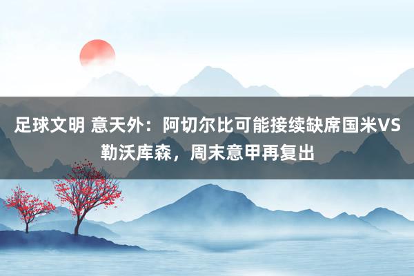 足球文明 意天外：阿切尔比可能接续缺席国米VS勒沃库森，周末意甲再复出