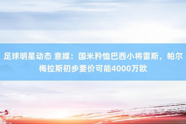 足球明星动态 意媒：国米矜恤巴西小将雷斯，帕尔梅拉斯初步要价可能4000万欧