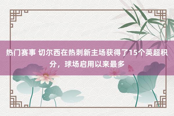 热门赛事 切尔西在热刺新主场获得了15个英超积分，球场启用以来最多