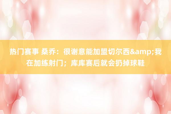 热门赛事 桑乔：很谢意能加盟切尔西&我在加练射门；库库赛后就会扔掉球鞋