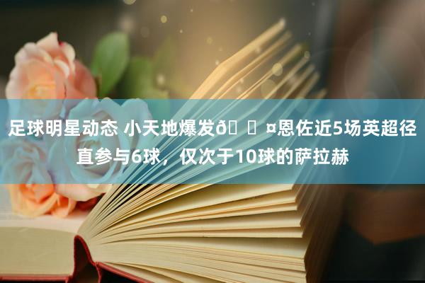 足球明星动态 小天地爆发😤恩佐近5场英超径直参与6球，仅次于10球的萨拉赫