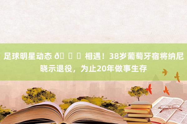 足球明星动态 👋相遇！38岁葡萄牙宿将纳尼晓示退役，为止20年做事生存