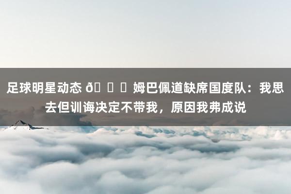 足球明星动态 👀姆巴佩道缺席国度队：我思去但训诲决定不带我，原因我弗成说