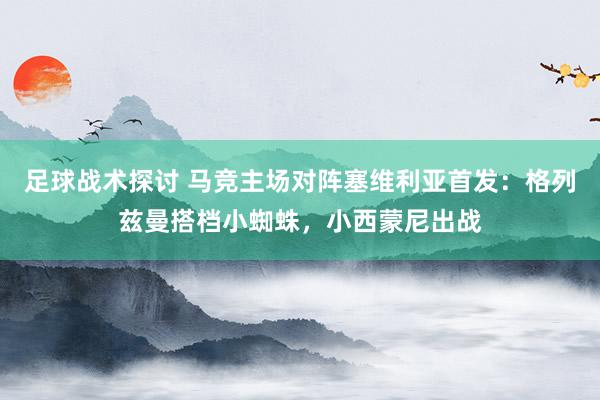 足球战术探讨 马竞主场对阵塞维利亚首发：格列兹曼搭档小蜘蛛，小西蒙尼出战