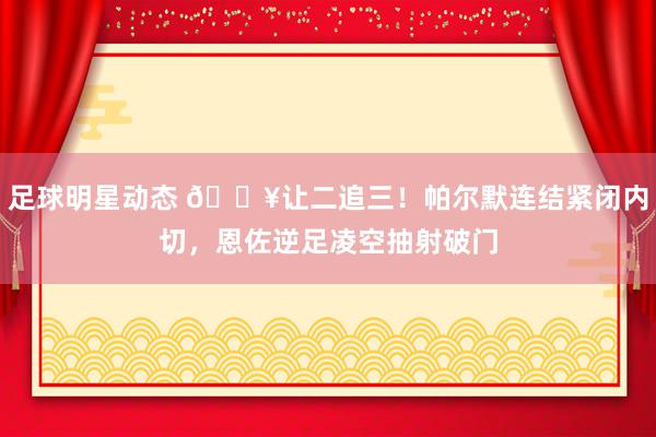 足球明星动态 💥让二追三！帕尔默连结紧闭内切，恩佐逆足凌空抽射破门