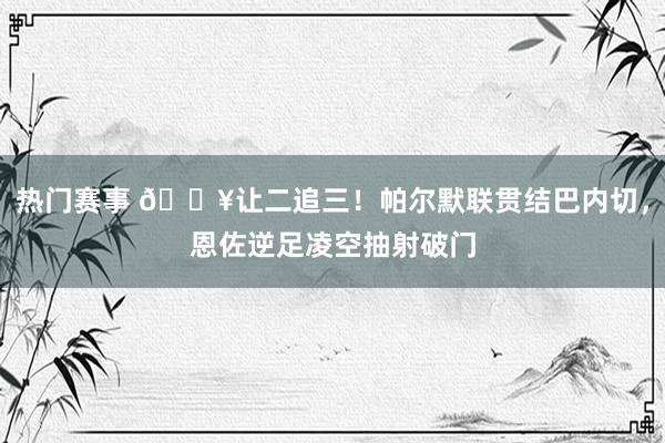 热门赛事 💥让二追三！帕尔默联贯结巴内切，恩佐逆足凌空抽射破门