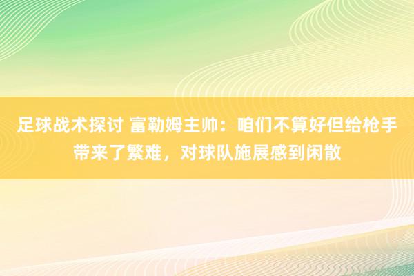 足球战术探讨 富勒姆主帅：咱们不算好但给枪手带来了繁难，对球队施展感到闲散