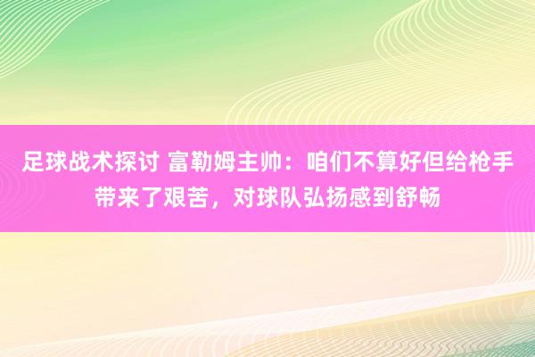 足球战术探讨 富勒姆主帅：咱们不算好但给枪手带来了艰苦，对球队弘扬感到舒畅