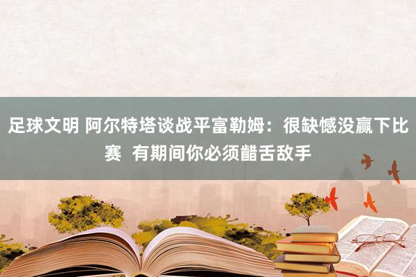 足球文明 阿尔特塔谈战平富勒姆：很缺憾没赢下比赛  有期间你必须齰舌敌手