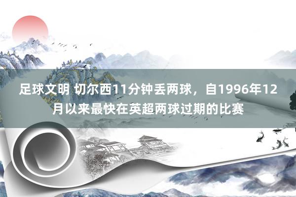 足球文明 切尔西11分钟丢两球，自1996年12月以来最快在英超两球过期的比赛