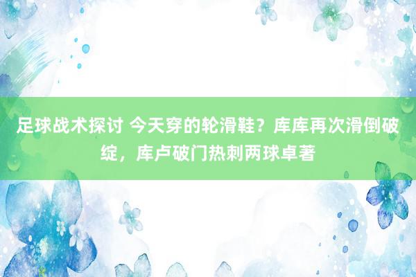 足球战术探讨 今天穿的轮滑鞋？库库再次滑倒破绽，库卢破门热刺两球卓著