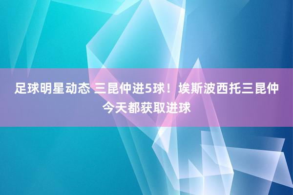 足球明星动态 三昆仲进5球！埃斯波西托三昆仲今天都获取进球