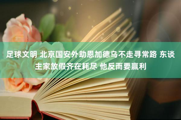 足球文明 北京国安外助恩加德乌不走寻常路 东谈主家放假齐在耗尽 他反而要赢利