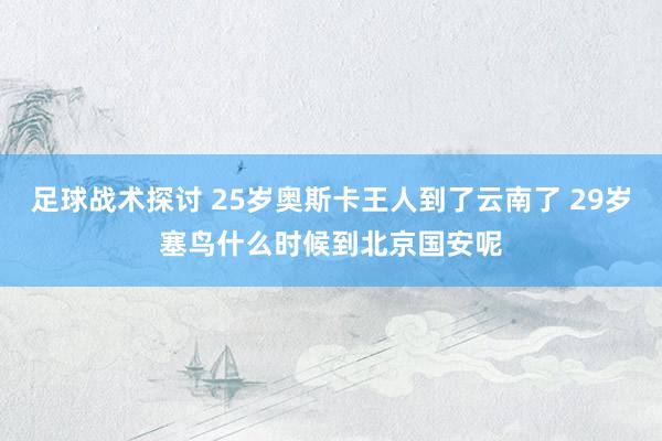 足球战术探讨 25岁奥斯卡王人到了云南了 29岁塞鸟什么时候到北京国安呢