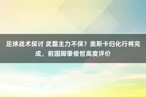 足球战术探讨 武磊主力不保？奥斯卡归化行将完成，前国脚肇俊哲高度评价