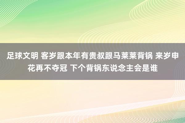 足球文明 客岁跟本年有贵叔跟马莱莱背锅 来岁申花再不夺冠 下个背锅东说念主会是谁