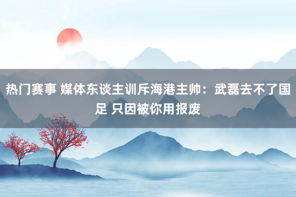 热门赛事 媒体东谈主训斥海港主帅：武磊去不了国足 只因被你用报废