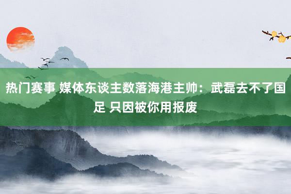 热门赛事 媒体东谈主数落海港主帅：武磊去不了国足 只因被你用报废