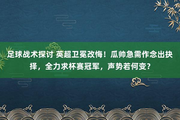 足球战术探讨 英超卫冕改悔！瓜帅急需作念出抉择，全力求杯赛冠军，声势若何变？